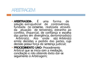 ARBITRAGEM
⚫ ARBITRAGEM-. É uma forma de
solução extrajudicial de controvérsias,
fundada no consenso, realizada através
da atuação de terceiro(s), estranho ao
conflito, imparcial, de confiança e escolha
das partes em divergência, denominado(s)
Árbitro(s). Ato onde o(s) Árbitro(s)
emite decisões a pedido das partes, cuja
decisão possui força de sentença judicial;
⚫ PROCEDIMENTO UNO- Procedimento
Arbitral que se inicia com a mediação,
conciliação e não obtendo êxito dar-se
seguimento à Arbitragem;
 