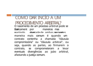 COMO DAR INCÍO A UM
PROCEDIMENTO ARBITRAL?
O nascimento de um processo arbitral pode se
dar
basicament
e
por
duas
maneiras
,
mas
sempre
partindo
da
vontadede ambas as partes.
A
maneira mais comum é quando um
contrato contenha a chamada "cláusula
compromissória" ou "cláusula arbitral", ou
seja, quando as partes, ao firmarem o
contrato, se comprometeram a levar
eventuais divergências ao juízo arbitral,
afastando a Justiça comum.
 