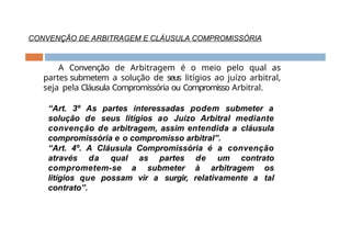 CONVENÇÃO DE ARBITRAGEM E CLÁUSULA COMPROMISSÓRIA
A Convenção de Arbitragem é o meio pelo qual as
partes submetem a solução de seus litígios ao juízo arbitral,
seja pela Cláusula Compromissória ou Compromisso Arbitral.
“Art. 3º As partes interessadas podem submeter a
solução de seus litígios ao Juízo Arbitral mediante
convenção de arbitragem, assim entendida a cláusula
compromissória e o compromisso arbitral”.
“Art. 4º. A Cláusula Compromissória é a convenção
através da qual as partes de um contrato
comprometem-se a submeter à arbitragem os
litígios que possam vir a surgir, relativamente a tal
contrato”.
 