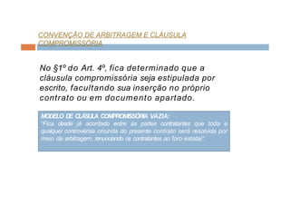 CONVENÇÃO DE ARBITRAGEM E CLÁUSULA
COMPROMISSÓRIA
No §1º do Art. 4º, fica determinado que a
cláusula compromissória seja estipulada por
escrito, facultando sua inserção no próprio
contrato ou em documento apartado.
MODELO DE CLÁSULA COMPROMISSÓRIA VAZIA:
“Fica desde já acordado entre as partes contratantes que toda e
qualquer controvérsia oriunda do presente contrato será resolvida por
meio de arbitragem, renunciando os contratantes ao foro estatal”.
 