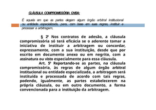 CLÁUSULA COMPROMISSÓRIA CHEIA:
É aquela em que as partes elegem algum órgão arbitral institucional
ou entidade especializada, para, com base em suas regras, instituir e
processar a arbitragem,
§ 2º Nos contratos de adesão, a cláusula
compromissória só terá eficácia se o aderente tomar a
iniciativa de instituir a arbitragem ou concordar,
expressamente, com a sua instituição, desde que por
escrito em documento anexo ou em negrito, com a
assinatura ou visto especialmente para essa cláusula.
Art. 5º Reportando-se as partes, na cláusula
compromissória, às regras de algum órgão arbitral
institucional ou entidade especializada, a arbitragem será
instituída e processada de acordo com tais regras,
podendo, igualmente, as partes estabelecerem na
própria cláusula, ou em outro documento, a forma
convencionada para a instituição da arbitragem.
 