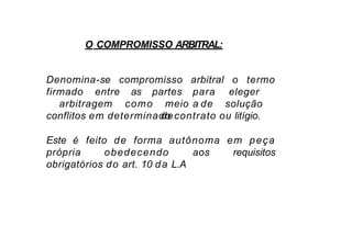 O COMPROMISSO ARBITRAL:
Denomina-se compromisso o termo
firmado entre as
arbitral
para eleger
a
partes
arbitragem como meio de solução
de
conflitos em determinado contrato ou litígio.
Este é feito de forma autônoma em peça
própria obedecendo aos requisitos
obrigatórios do art. 10 da L.A
 