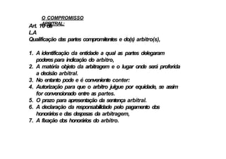 O COMPROMISSO
ARBITRAL:
Art. 10 da
L.A
Qualificação das partes compromitentes e do(s) arbitro(s),
1. A identificação da entidade a qual as partes delegaram
poderespara indicação do arbitro,
2. A matéria objeto da arbitragem e o lugar onde será proferida
a decisão arbitral.
3. No entanto pode e é conveniente conter:
4. Autorização para que o arbitro julgue por equidade, se assim
for convencionado entre as partes.
5. O prazo para apresentação da sentença arbitral.
6. A declaração da responsabilidade pelo pagamento dos
honoráriose das despesas da arbitragem,
7. A fixação dos honorários do arbitro.
 