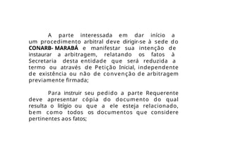 A parte interessada em dar início a
um procedimento arbitral deve dirigir-se à sede do
CONARB- MARABÁ e manifestar sua intenção de
instaurar a arbitragem, relatando os fatos à
Secretaria desta entidade que será reduzida a
termo ou através de Petição Inicial, independente
de existência ou não de convenção de arbitragem
previamente firmada;
Para instruir seu pedido a parte Requerente
deve apresentar cópia do documento do qual
resulta o litígio ou que a ele esteja relacionado,
bem como todos os documentos que considere
pertinentes aos fatos;
 