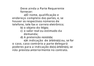Deve ainda a Parte Requerente
fornecer:
a)O nome, qualificação e
endereço completo das partes, e, se
houver os respectivos números de
telefone, tele fax e correio eletrônico;
b) o objeto do litígio;
c) o valor real ou estimado da
demanda;
d) A pretensão resistida;
e)A indicação de árbitro(s) ou, se for
o caso, caso contrário a parte delegará
poderes para a indicação do(s) árbitro(s), se
não prevista anteriormente no contrato.
 