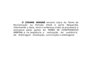 O CONARB- MARABÁ enviará cópia do Termo de
Reclamação ou Petição Inicial à parte Requerida,
informando a data, hora e endereço onde se procederá a
assinatura pelas partes do TERMO DE COMPROMISSO
ARBITRAL e, na seqüência, a realização de audiência
de Arbitragem (mediação, conciliação e arbitragem);
 