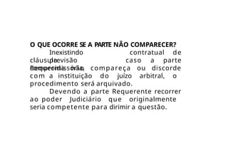 O QUE OCORRE SE A PARTE NÃO COMPARECER?
Inexistindo
previsão
cláusula
compromissória,
caso a
contratual de
parte
Requerida não compareça ou discorde
com a instituição do juízo arbitral, o
procedimento será arquivado.
Devendo a parte Requerente recorrer
ao poder Judiciário que originalmente
seria competente para dirimir a questão.
 