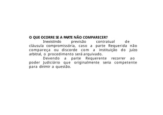 O QUE OCORRE SE A PARTE NÃO COMPARECER?
Inexistindo previsão contratual de
cláusula compromissória, caso a parte Requerida não
compareça ou discorde com a instituição do juízo
arbitral, o procedimento será arquivado.
Devendo a parte Requerente recorrer ao
poder Judiciário que originalmente seria competente
para dirimir a questão.
 