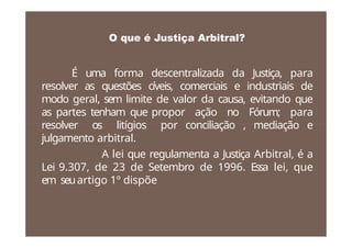 O que é Justiça Arbitral?
É uma forma descentralizada da Justiça, para
resolver as questões cíveis, comerciais e industriais de
modo geral, sem limite de valor da causa, evitando que
as partes tenham que propor ação no Fórum; para
resolver os litígios por conciliação , mediação e
julgamento arbitral.
A lei que regulamenta a Justiça Arbitral, é a
Lei 9.307, de 23 de Setembro de 1996. Essa lei, que
em seuartigo 1º dispõe
 