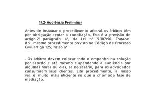 14.2- Audiência Preliminar
Antes de instaurar o procedimento arbitral, os árbitros têm
por obrigação tentar a conciliação. Esta é a previsão do
artigo 21, parágrafo 4°, da Lei n° 9.307/96. Trata-se
do mesmo procedimento previsto no Código de Processo
Civil, artigo 125, inciso IV.
. Os árbitros devem colocar todo o empenho na solução
por acordo e até mesmo suspendendo a audiência por
algumas horas ou dias, se necessário, para os advogados
consultarem seus clientes. Este procedimento, a nosso
ver, é muito mais eficiente do que a chamada fase de
mediação.
 