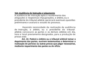 14.4 -Audiência de Instrução e Julgamento
A audiência de instrução após o recebimento das
alegações e respectivas impugnações, o árbitro, ou o
presidente do tribunal arbitral, apreciará eventuais questões
preliminares e avaliará o estado do processo.
Havendo necessidade da realização de audiência
de instrução, o árbitro, ou o presidente do tribunal
arbitral, convocará as partes e os demais árbitros em dia,
hora e local previamente designados, para a produção de
provas orais
Art. 22. Poderá o árbitro ou o tribunal arbitral tomar o
depoimento das partes, ouvirem testemunhas e determinar a
realização de perícias ou outras provas que julgar necessárias,
mediante requerimento das partes ou de ofício.
 