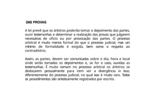 DAS PROVAS
A lei prevê que os árbitros poderão tomar o depoimento das partes,
ouvir testemunhas e determinar a realização das provas que julgarem
necessárias de oficio ou por provocação das partes. O processo
arbitral é muito menos formal do que o processo judicial, mas um
mínimo de formalidade é exigida, bem como o respeito ao
contraditório.
Assim, as partes, devem ser comunicadas sobre o dia, hora e local
onde serão tomados os depoimentos e, se for o caso, ouvidas as
testemunhas. É muito comum no processo arbitral os árbitros se
deslocarem pessoalmente para irem ver a divergência in loco,
diferentemente do processo judicial, no qual isso é muito raro. Todos
os procedimentos são sinteticamente registrados por escrito.
 
