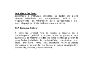 14.6- Alegações finais
Encerrada a instrução, disporão as partes de prazo
comum estipulado no compromisso arbitral ou
Regulamento de Arbitragem para apresentação de
suas alegações finais, oralmente ou por escrito.
14.7- Sentença Arbitral
A sentença arbitral não se sujeita a recurso ou a
homologação judicial, e produz, entre as partes e seus
sucessores, os mesmos efeitos de uma sentença proferida
pelo Poder Judiciário. Se condenatória, constitui-se em
título executivo. Uma vez prolatada, ficam as partes
obrigadas a cumpri-la, na forma e prazo consignados,
observada, sempre, a forma escrita.
 