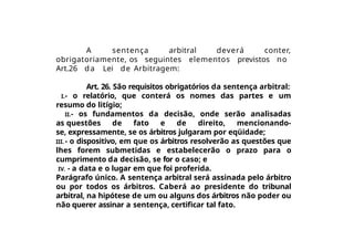 A sentença arbitral deverá conter,
obrigatoriamente, os seguintes elementos previstos no
Art.26 da Lei de Arbitragem:
Art. 26. São requisitos obrigatórios da sentença arbitral:
I.- o relatório, que conterá os nomes das partes e um
resumo do litígio;
II.- os fundamentos da decisão, onde serão analisadas
as questões de fato e de direito, mencionando-
se, expressamente, se os árbitros julgaram por eqüidade;
III. - o dispositivo, em que os árbitros resolverão as questões que
lhes forem submetidas e estabelecerão o prazo para o
cumprimento da decisão, se for o caso; e
IV. - a data e o lugar em que foi proferida.
Parágrafo único. A sentença arbitral será assinada pelo árbitro
ou por todos os árbitros. Caberá ao presidente do tribunal
arbitral, na hipótese de um ou alguns dos árbitros não poder ou
não querer assinar a sentença, certificar tal fato.
 