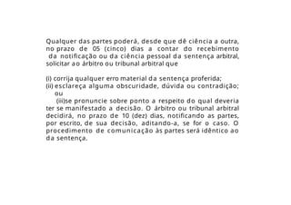 Qualquer das partes poderá, desde que dê ciência a outra,
no prazo de 05 (cinco) dias a contar do recebimento
da notificação ou da ciência pessoal da sentença arbitral,
solicitar ao árbitro ou tribunal arbitral que
(i) corrija qualquer erro material da sentença proferida;
(ii) esclareça alguma obscuridade, dúvida ou contradição;
ou
(iii)se pronuncie sobre ponto a respeito do qual deveria
ter se manifestado a decisão. O árbitro ou tribunal arbitral
decidirá, no prazo de 10 (dez) dias, notificando as partes,
por escrito, de sua decisão, aditando-a, se for o caso. O
procedimento de comunicação às partes será idêntico ao
da sentença.
 