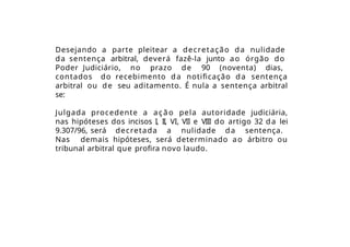 Desejando a parte pleitear a decretação da nulidade
da sentença arbitral, deverá fazê-la junto ao órgão do
Poder Judiciário, no prazo de 90 (noventa) dias,
contados do recebimento da notificação da sentença
arbitral ou de seu aditamento. É nula a sentença arbitral
se:
Julgada procedente a ação pela autoridade judiciária,
nas hipóteses dos incisos I, II, VI, VII e VIII do artigo 32 da lei
9.307/96, será decretada a nulidade da sentença.
Nas demais hipóteses, será determinado ao árbitro ou
tribunal arbitral que profira novo laudo.
 