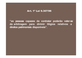 “as pessoas capazes de contratar poderão valer-se
da arbitragem para dirimir litígios relativos a
direitos patrimoniais disponíveis”.
Art. 1º Lei 9.307/96
 