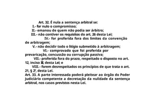 Art. 32. É nula a sentença arbitral se:
I.- for nulo o compromisso;
II.- emanou de quem não podia ser árbitro;
III.- não contiver os requisitos do art. 26 desta Lei;
IV.- for proferida fora dos limites da convenção
de arbitragem;
V.- não decidir todo o litígio submetido à arbitragem;
VI.- comprovado que foi proferida por
prevaricação, concussão ou corrupção passiva;
VII.- proferida fora do prazo, respeitado o disposto no art.
12, inciso III, desta Lei; e
VIII.- forem desrespeitados os princípios de que trata o art.
21, § 2º, desta Lei.
Art. 33. A parte interessada poderá pleitear ao órgão do Poder
Judiciário competente a decretação da nulidade da sentença
arbitral, nos casos previstos nesta Lei.
 
