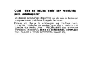 Os direitos patrimoniais disponíveis que são todos os direitos que
uma pessoa tenha a possibilidade de negociar livremente.
Podem ser objeto da arbitragem os conflitos cíveis,
comerciais, prestação de serviços, que são a maioria das
questões dos Fóruns cíveis , PRINCIPALMENTE que envolvam
Transações Imobiliárias, como os condomínios, construção
civil, compra e venda, incorporação, locação, etc.
Qual tipo de causa pode ser resolvida
pela arbitragem?
 