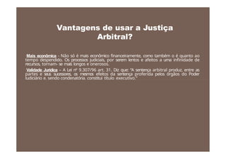 • Mais econômica - Não só é mais econômico financeiramente, como também o é quanto ao
tempo despendido. Os processos judiciais, por serem lentos e afeitos a uma infinidade de
recursos, tornam- se mais longos e onerosos.
• Validade Jurídica – A Lei nº 9.307/96 art. 31. Diz que: “A sentença arbitral produz, entre as
partes e seus sucessores, os mesmos efeitos da sentença proferida pelos órgãos do Poder
Judiciário e, sendo condenatória, constitui título executivo.”
Vantagens de usar a Justiça
Arbitral?
 
