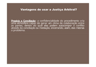 Propicia a Conciliação: a confidencialidade do procedimento cria
uma atmosfera capaz de gerar um clima de colaboração entre
as partes, dentro do qual elas podem autocompor o conflito
através da conciliação ou mediação, encerrando, assim, elas mesmas
o problema.
Vantagens de usar a Justiça Arbitral?
 