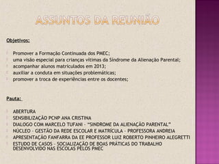 Objetivos:
 Promover a Formação Continuada dos PMEC;
 uma visão especial para crianças vítimas da Síndrome da Alienação Parental;
 acompanhar alunos matriculados em 2013;
 auxiliar a conduta em situações problemáticas;
 promover a troca de experiências entre os docentes;
Pauta:
 ABERTURA
 SENSIBILIZAÇÃO PCNP ANA CRISTINA
 DIALOGO COM MARCELO TUFANI – “SINDROME DA ALIENAÇÃO PARENTAL”
 NÚCLEO – GESTÃO DA REDE ESCOLAR E MATRÍCULA – PROFESSORA ANDREIA
 APRESENTAÇÃO FANFARRA DA EE PROFESSOR LUIZ ROBERTO PINHEIRO ALEGRETTI
 ESTUDO DE CASOS – SOCIALIZAÇÃO DE BOAS PRÁTICAS DO TRABALHO
DESENVOLVIDO NAS ESCOLAS PELOS PMEC
 