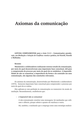 Axiomas da comunicação
LEITURA COMPLEMENTAR para o item 3.5.3 – Comunicações parado-
xais, em Mediação e Solução de Conflitos: teoria e prática, de Fiorelli, Fiorelli
e Malhadas.
Resumo
Watzlawick e colaboradores realizaram extenso estudo da comunicação,
por meio do qual desenvolveram uma importante base conceitual, útil para
a compreensão do processo por meio do qual ela se estabelece. A impossibi-
lidade de não se comunicar, a importância da forma e do conteúdo em uma
comunicação, são algumas das conclusões relevantes.
Os axiomas da comunicação, desenvolvidos por Watzlawick e colaboradores
(1973), fornecem importante base conceitual para compreender o processo por
meio do qual ela se realiza.
Eles aplicam-se com perfeição às comunicações no transcorrer da sessão de
mediação. Resumidamente, estabelecem que:
é impossível não se comunicar
A não-comunicação constitui uma mensagem; há mediandos que utili-
zam o silêncio, porque sabem o quanto ele machuca o outro.
Há, também, o mediando que o emprega como uma estratégia malicio-
−
 