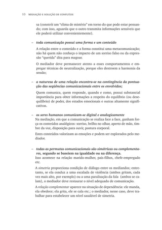 10  mediação e solução de conflitos
sa (constrói um “clima de mistério” em torno do que pode estar pensan-
do; com isso, aguarda que o outro transmita informações sensíveis que
ele poderá utilizar convenientemente).
toda comunicação possui uma forma e um conteúdo
A relação entre o conteúdo e a forma constitui uma metacomunicação;
não há quem não conheça o impacto de um sorriso falso ou da expres-
são “querida” dita para magoar.
O mediador deve permanecer atento a esses comportamentos e em-
pregar técnicas de neutralização, porque eles destroem a harmonia da
sessão;
a natureza de uma relação encontra-se na contingência da pontua-
ção das seqüências comunicacionais entre os envolvidos;
Quem comunica, quem responde, quando e como, possui substancial
importância para obter informações a respeito do equilíbrio (ou dese-
quilíbrio) de poder, dos estados emocionais e outras altamente signifi-
cativas.
os seres humanos comunicam-se digital e analogicamente
Na mediação, em que a comunicação se realiza face a face, ganham for-
ça os conteúdos analógicos: sorriso, brilho no olhar, aperto de mão, tim-
bre da voz, disposição para ouvir, postura corporal.
Estes conteúdos valorizam as emoções e podem ser explorados pelo me-
diador.
todas as permutas comunicacionais são simétricas ou complementa-
res, segundo se baseiem na igualdade ou na diferença.
Isso acontece na relação marido-mulher, pais-filhos, chefe-empregado
etc.
A simetria proporciona condição de diálogo entre os mediandos; entre-
tanto, se ela conduz a uma escalada de violência (ambos gritam, cada
vez mais alto, por exemplo) ou a uma paralisação da fala (ambos se ca-
lam), o mediador deve restaurar o nível adequado de comunicação.
A relação complementar aparece na situação de dependência: ele manda,
ela obedece; ela grita, ele se cala etc.; o mediador, nesse caso, deve tra-
balhar para estabelecer um nível saudável de simetria.
−
−
−
−
 