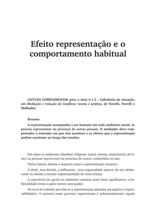 Efeito representação e o
comportamento habitual
LEITURA COMPLEMENTAR para o item 6.1.2 – Influência da situação,
em Mediação e Solução de Conflitos: teoria e prática, de Fiorelli, Fiorelli e
Malhadas.
Resumo
A representação acompanha o ser humano em todo ambiente social. As
pessoas representam na presença de outras pessoas. O mediador deve com-
preender a extensão em que isso acontece e os efeitos que a representação
podem ocasionar ao longo das sessões.
	
Em todos os ambientes (familiar, religioso, social, escolar, empresarial, de la-
zer) as pessoas representam na presença de outras, conhecidas ou não.
Vários fatores afetam a maneira como a representação acontece.
A idade, sem dúvida, a influencia; seria ingenuidade esperar de um adoles-
cente ou adulto a mesma espontaneidade de uma criança.
A experiência do agente no ambiente constitui outro fator significativo: a ha-
bitualidade torna o palco menos ameaçador.
No local de trabalho percebe-se a representação ajustada aos papéis e respon-
sabilidades. A maneira como gerentes representam é substancialmente aquela
 