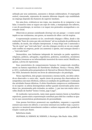 12  mediação e solução de conflitos
utilizada por seus assistentes, assessores e demais colaboradores. O empregado
estável, concursado, representa de maneira diferente daquele cuja estabilidade
no emprego depende dos humores do superior imediato.
Em uma festa, evidencia-se nos trajes, nas maneiras de se comportar e nas
falas. A maneira como se segura um copo de vinho, a manipulação dos talheres,
o uso do guardanapo, os sorrisos e os toques nos penteados acompanham a en-
cenação social.
Observem-se pessoas caminhando (footing) em um parque – o teatro social
impõe-se nas vestimentas, nos gestos, na maneira de olhar e até de respirar.
A representação acontece no lar, envolvendo cônjuges e filhos, desde o tão
conhecido “fazer de conta que não está doente” até na ocultação de problemas do
trabalho, da escola, das relações interpessoais. A moça briga com o namorado e
“faz de conta” que “está tudo bem”; um dos cônjuges envolve-se em um compli-
cado conflito na empresa, perde (ou aumenta) o apetite, mal consegue dormir e
... “está tudo bem!”.
Democrático, esse fenômeno independe de instrução ou poder aquisitivo;
religiosos, políticos, advogados, engenheiros, pedreiros, cozinheiros, atendentes
de público irmanam-se na informalidade inexorável do teatro social. Modifica-se,
apenas, a forma de representar.
Essa característica do comportamento humano foi comprovada cientifica-
mente na famosa experiência de Hawthorne (Huffman; Vernoy e Vernoy, 2003,
p. 651), conduzida pelos pesquisadores de Harvard na Western Electric Company
em 1924, fartamente descrita em livros de administração e de psicologia.
Nessa experiência, dois grupos executaram a mesma tarefa, um deles saben-
do-se observado e o outro não; aquele ciente da presença dos observadores de-
sempenhou com mais eficiência, embora as condições de qualificação e realização
das atividades fossem idênticas. O efeito Hawthorne comprova-se cotidianamen-
te no esporte: os atletas desempenham melhor quando incentivados pelos torce-
dores (ou, pressionados pelo treinador, ou ambos...); por isso tem muito valor o
velho ditado do futebol “treino é treino, jogo é jogo”.
Os mediandos representarão, tanto mais quanto maiores forem os benefícios
esperáveis, quanto mais a representação contribuir para obtê-los e melhor se ajus-
tar às suas características predominantes de personalidade.
Uma pessoa histriônica promoverá seu espalhafato, enquanto o esquizóide
contará suas nozes em silêncio; o narcisista ostentará seu melhor traje; o passivo-
agressivo se mostrará notavelmente cordato e sedutor enquanto afia o punhal da
traição e assim por diante.
Referência citada:
HUFFMAN, K; VERNOY, M; VERNOY, J. Psicologia. São Paulo: Atlas, 2003.
 