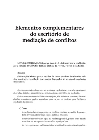Elementos complementares
do escritório de
mediação de conflitos
LEITURA COMPLEMENTAR para o item 4.1.1 – Infraestrutura, em Media-
ção e Solução de Conflitos: teoria e prática, de Fiorelli, Fiorelli e Malhadas.
Resumo
Orientações básicas para a escolha de cores, quadros, iluminação, mú-
sica ambiente e ventilação em espaços destinados ao serviço de mediação
de conflitos.
O caráter emocional que cerca a sessão de mediação recomenda atenção re-
dobrada a detalhes aparentemente secundários do escritório de mediação.
O cuidado com esses detalhes não assegura, efetivamente, o sucesso das me-
diações; entretanto, poderá contribuir para ele ou, no mínimo, para facilitar a
condução das sessões.
a) Cores
A mediação lida com pessoas em conflito; por isso, a escolha de cores e
tons deve considerar seus efeitos sobre as emoções.
Cores neutras convidam à paz e à reflexão; paredes, pisos e tetos devem
combinar-se para produzir atmosfera apaziguadora.
As cores produzem melhores efeitos se utilizados materiais adequados:
 