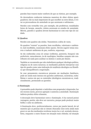 14  mediação e solução de conflitos
paredes lisas trazem maior conforto do que as rústicas, por exemplo.
Os decoradores conhecem inúmeras maneiras de obter efeitos apazi-
guadores; tão ou mais importante do que escolher as cores ideais, é evi-
tar as provocadoras de ansiedade ou que acentuam o sofrimento.
Paredes com vermelho vivo, por exemplo, são proibitivas; tonalidades
fortes de laranja, amarelo, violeta acentuam os estados de ansiedade.
Móveis, paredes e quadros devem harmonizar-se com esse tipo de cui-
dado.
b) Quadros
Paredes sem quadros são áridas. Transmitem a idéia de vazio.
Os quadros “vestem” as paredes; bem escolhidos, valorizam o ambien-
te; mal escolhidos, ocasionam efeito oposto. Devem sugerir temas neu-
tros e traduzir ambientes de paz, conforto, segurança.
As tão conhecidas cenas de campo (colheitas, pastoreio, bosques) são
preferíveis, naturalmente, às de naufrágios; batalhas campais não con-
tribuem em nada para acalmar os ânimos e assim por diante.
Também se recomenda que não simbolizem qualquer ideologia política,
religiosa ou de outra natureza; os mediandos poderão interpretar esse
tipo de quadro como uma indicação de tendência ideológica ou filosófi-
ca que desequilibrará a negociação.
Se esse pensamento encontra-se presente em mediações familiares,
pode ser ainda mais intenso em questões ambientais, societárias, traba-
lhistas e outras em que os conteúdos ideológicos encontram-se, tradi-
cionalmente, permeando as questões.
c) Iluminação
A penumbra pode deprimir o indivíduo com propensão à depressão; luz
em excesso excita, provoca agitação e aumenta a ansiedade. Iluminação
indireta produz efeito relaxante.
A decoração deve harmonizar cores e iluminação. A luz natural possui
vantagens, porém, não deve ser excessiva, porque pode produzir muito
brilho e calor no ambiente.
A iluminação deve, preferencialmente, entrar por janela lateral, de tal
maneira que as pessoas não se sintam ofuscadas (isso seria ainda mais
grave se um dos mediandos recebesse muita luz e sol, sentindo descon-
forto, enquanto o outro ficasse em situação mais cômoda; tal situação
 