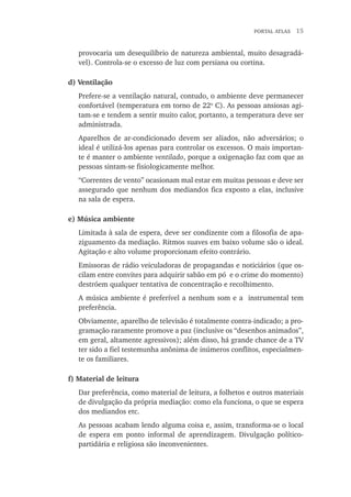 portal atlas  15
provocaria um desequilíbrio de natureza ambiental, muito desagradá-
vel). Controla-se o excesso de luz com persiana ou cortina.
d) Ventilação
Prefere-se a ventilação natural, contudo, o ambiente deve permanecer
confortável (temperatura em torno de 22o
C). As pessoas ansiosas agi-
tam-se e tendem a sentir muito calor, portanto, a temperatura deve ser
administrada.
Aparelhos de ar-condicionado devem ser aliados, não adversários; o
ideal é utilizá-los apenas para controlar os excessos. O mais importan-
te é manter o ambiente ventilado, porque a oxigenação faz com que as
pessoas sintam-se fisiologicamente melhor.
“Correntes de vento” ocasionam mal estar em muitas pessoas e deve ser
assegurado que nenhum dos mediandos fica exposto a elas, inclusive
na sala de espera.
e) Música ambiente
Limitada à sala de espera, deve ser condizente com a filosofia de apa-
ziguamento da mediação. Ritmos suaves em baixo volume são o ideal.
Agitação e alto volume proporcionam efeito contrário.
Emissoras de rádio veiculadoras de propagandas e noticiários (que os-
cilam entre convites para adquirir sabão em pó e o crime do momento)
destróem qualquer tentativa de concentração e recolhimento.
A música ambiente é preferível a nenhum som e a instrumental tem
preferência.
Obviamente, aparelho de televisão é totalmente contra-indicado; a pro-
gramação raramente promove a paz (inclusive os “desenhos animados”,
em geral, altamente agressivos); além disso, há grande chance de a TV
ter sido a fiel testemunha anônima de inúmeros conflitos, especialmen-
te os familiares.
f) Material de leitura
Dar preferência, como material de leitura, a folhetos e outros materiais
de divulgação da própria mediação: como ela funciona, o que se espera
dos mediandos etc.
As pessoas acabam lendo alguma coisa e, assim, transforma-se o local
de espera em ponto informal de aprendizagem. Divulgação político-
partidária e religiosa são inconvenientes.
 