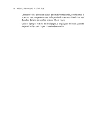 16  mediação e solução de conflitos
Um folheto que possa ser levado pelo futuro mediando, descrevendo o
processo e os comportamentos indispensáveis e recomendáveis dos me-
diandos, durante as sessões, sempre é bem vindo.
Caso se opte por folheto de divulgação, a linguagem deve ser ajustada
ao público-alvo com o qual o escritório trabalha.
 