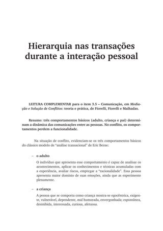 Hierarquia nas transações
durante a interação pessoal
LEITURA COMPLEMENTAR para o item 3.5 – Comunicação, em Media-
ção e Solução de Conflitos: teoria e prática, de Fiorelli, Fiorelli e Malhadas.
Resumo: três comportamentos básicos (adulto, criança e pai) determi-
nam a dinâmica das comunicações entre as pessoas. No conflito, os compor-
tamentos perdem a funcionalidade.
	 Na situação de conflito, evidenciam-se os três comportamentos básicos
do clássico modelo de “análise transacional” de Eric Berne:
o adulto
O indivíduo que apresenta esse comportamento é capaz de analisar os
acontecimentos, aplicar os conhecimentos e técnicas acumuladas com
a experiência, avaliar riscos, empregar a “racionalidade”. Essa pessoa
apresenta maior domínio de suas emoções, ainda que as experimente
plenamente.
a criança
A pessoa que se comporta como criança mostra-se egocêntrica, exigen-
te, vulnerável, dependente, mal humorada, envergonhada; espontânea,
desinibida, interessada, curiosa, afetuosa.
−
−
 