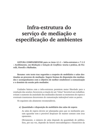 Infra-estrutura do
serviço de mediação e
especificação de ambientes
LEITURA COMPLEMENTAR para os itens 4.1.1 – Infra-estrutura e 7.1.2
– Acolhimento, em Mediação e Solução de Conflitos: teoria e prática, de Fio-
relli, Fiorelli e Malhadas.
Resumo: este texto traz sugestões a respeito de mobiliário e salas des-
tinadas ao processo de mediação. Sugere formas de disposição dos median-
dos e acompanhantes com o objetivo de melhor estabelecer a comunicação
e o domínio da sessão pelo mediador.
Cuidados básicos com a infra-estrutura permitem maior liberdade para a
condução das sessões; favorecem a criação de um “clima” favorável aos trabalhos;
evitam o aumento da ansiedade dos mediandos durante os momentos de espera e
eventuais transtornos decorrentes de comunicação indesejável entre as partes.
Os seguintes são altamente recomendáveis.
a)	Quantidade e disposição do mobiliário das salas de espera
As salas de espera devem ser planejadas para que os mediandos pos-
sam aguardar sem o provável desprazer de manter contato com seus
oponentes.
Obviamente, o número de salas depende da quantidade de público.
Esta, por sua vez, depende de fatores mercadológicos e financeiros da
 