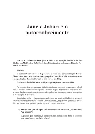 Janela Johari e o
autoconhecimento
LEITURA COMPLEMENTAR para o item 5.5 – Comportamentos do me-
diador, em Mediação e Solução de Conflitos: teoria e prática, de Fiorelli, Fio-
relli e Malhadas.
Resumo
O autoconhecimento é indispensável a quem lida com mediação de con-
flitos, para assegurar que os seus próprios conteúdos não contaminem as
interpretações das manifestações das partes em litígio.
A Janela Johari abre uma instigante percepção a esse respeito.
As pessoas têm apenas uma idéia imprecisa de como se comportam; afinal,
não se atua na frente de um espelho e nem se dispõe de feedbacks contínuos. Daí
a importância do autoconhecimento, principalmente para aqueles que se expõem
à observação de terceiros.
Joseph Luft e Harry Ingham desenvolveram um modelo, já clássico, a respei-
to do autoconhecimento (a famosa “Janela Johari”), segundo o qual todo indiví-
duo apresenta os seguintes quatro tipos de comportamentos:
a)	 conhecidos por ele e por todos que com ele convivem (denominado
“eu aberto”)
A pessoa, por exemplo, é agressiva; tem consciência disso, e todos os
que a conhecem, também sabem!
 