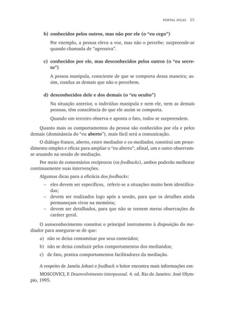 portal atlas  25
b)	conhecidos pelos outros, mas não por ele (o “eu cego”)
Por exemplo, a pessoa eleva a voz, mas não o percebe; surpreende-se
quando chamada de “agressiva”.
c)	 conhecidos por ele, mas desconhecidos pelos outros (o “eu secre-
to”)
A pessoa manipula, consciente de que se comporta dessa maneira; as-
sim, conduz as demais que não o percebem.
d)	desconhecidos dele e dos demais (o “eu oculto”)
Na situação anterior, o indivíduo manipula e nem ele, nem as demais
pessoas, têm consciência de que ele assim se comporta.
Quando um terceiro observa e aponta o fato, todos se surpreendem.
Quanto mais os comportamentos da pessoa são conhecidos por ela e pelos
demais (dominância do “eu aberto”), mais fácil será a comunicação.
O diálogo franco, aberto, entre mediador e co-mediador, constitui um proce-
dimento simples e eficaz para ampliar o “eu aberto”; afinal, um e outro observam-
se atuando na sessão de mediação.
Por meio de comentários recíprocos (os feedbacks), ambos poderão melhorar
continuamente suas intervenções.
Algumas dicas para a eficácia dos feedbacks:
eles devem ser específicos, referir-se a situações muito bem identifica-
das;
devem ser realizados logo após a sessão, para que os detalhes ainda
permaneçam vivos na memória;
devem ser detalhados, para que não se tornem meras observações de
caráter geral.
O autoconhecimento constitui o principal instrumento à disposição do me-
diador para assegurar-se de que:
a)	 não se deixa contaminar por seus conteúdos;
b)	 não se deixa conduzir pelos comportamentos dos mediandos;
c)	 de fato, pratica comportamentos facilitadores da mediação.
A respeito de Janela Johari e feedback o leitor encontra mais informações em:
MOSCOVICI, F. Desenvolvimento interpessoal. 4. ed. Rio de Janeiro: José Olym-
pio, 1995.
−
−
−
 