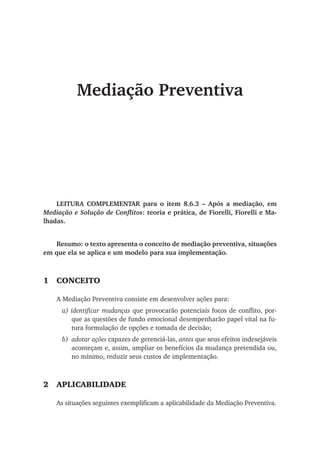 Mediação Preventiva
LEITURA COMPLEMENTAR para o item 8.6.3 – Após a mediação, em
Mediação e Solução de Conflitos: teoria e prática, de Fiorelli, Fiorelli e Ma-
lhadas.
Resumo: o texto apresenta o conceito de mediação preventiva, situações
em que ela se aplica e um modelo para sua implementação.
1	 Conceito
A Mediação Preventiva consiste em desenvolver ações para:
a) identificar mudanças que provocarão potenciais focos de conflito, por-
que as questões de fundo emocional desempenharão papel vital na fu-
tura formulação de opções e tomada de decisão;
b)	 adotar ações capazes de gerenciá-las, antes que seus efeitos indesejáveis
aconteçam e, assim, ampliar os benefícios da mudança pretendida ou,
no mínimo, reduzir seus custos de implementação.
2	Aplicabilidade
As situações seguintes exemplificam a aplicabilidade da Mediação Preventiva.
 