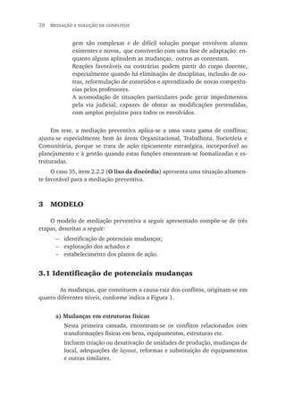 28  mediação e solução de conflitos
gem são complexas e de difícil solução porque envolvem alunos
existentes e novos, que conviverão com uma fase de adaptação: en-
quanto alguns aplaudem as mudanças, outros as contestam.
Reações favoráveis ou contrárias podem partir do corpo docente,
especialmente quando há eliminação de disciplinas, inclusão de ou-
tras, reformulação de conteúdos e aprendizado de novas competên-
cias pelos professores.
A acomodação de situações particulares pode gerar impedimentos
pela via judicial, capazes de obstar as modificações pretendidas,
com amplos prejuízos para todos os envolvidos.
Em tese, a mediação preventiva aplica-se a uma vasta gama de conflitos;
ajusta-se especialmente bem às áreas Organizacional, Trabalhista, Societária e
Comunitária, porque se trata de ação tipicamente estratégica, incorporável ao
planejamento e à gestão quando estas funções encontram-se formalizadas e es-
truturadas.
O caso 35, item 2.2.2 (O lixo da discórdia) apresenta uma situação altamen-
te favorável para a mediação preventiva.
3	 Modelo
O modelo de mediação preventiva a seguir apresentado compõe-se de três
etapas, descritas a seguir:
identificação de potenciais mudanças;
exploração dos achados e
estabelecimento dos planos de ação.
3.1 Identificação de potenciais mudanças
	 As mudanças, que constituem a causa-raiz dos conflitos, originam-se em
quatro diferentes níveis, conforme indica a Figura 1.
a) Mudanças em estruturas físicas
Nesta primeira camada, encontram-se os conflitos relacionados com
transformações físicas em bens, equipamentos, estruturas etc.
Incluem criação ou desativação de unidades de produção, mudanças de
local, adequações de layout, reformas e substituição de equipamentos
e outras similares.
−
−
−
 