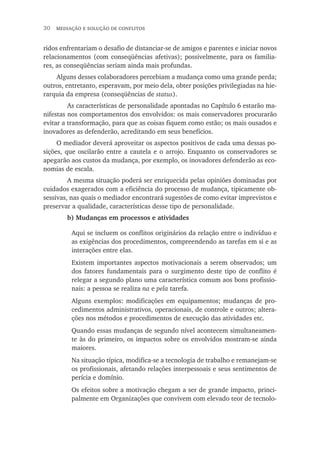 30  mediação e solução de conflitos
ridos enfrentariam o desafio de distanciar-se de amigos e parentes e iniciar novos
relacionamentos (com conseqüências afetivas); possivelmente, para os familia-
res, as conseqüências seriam ainda mais profundas.
Alguns desses colaboradores percebiam a mudança como uma grande perda;
outros, entretanto, esperavam, por meio dela, obter posições privilegiadas na hie-
rarquia da empresa (conseqüências de status).
	 As características de personalidade apontadas no Capítulo 6 estarão ma-
nifestas nos comportamentos dos envolvidos: os mais conservadores procurarão
evitar a transformação, para que as coisas fiquem como estão; os mais ousados e
inovadores as defenderão, acreditando em seus benefícios.
O mediador deverá aproveitar os aspectos positivos de cada uma dessas po-
sições, que oscilarão entre a cautela e o arrojo. Enquanto os conservadores se
apegarão aos custos da mudança, por exemplo, os inovadores defenderão as eco-
nomias de escala.
	 A mesma situação poderá ser enriquecida pelas opiniões dominadas por
cuidados exagerados com a eficiência do processo de mudança, tipicamente ob-
sessivas, nas quais o mediador encontrará sugestões de como evitar imprevistos e
preservar a qualidade, características desse tipo de personalidade.
	 b) Mudanças em processos e atividades
Aqui se incluem os conflitos originários da relação entre o indivíduo e
as exigências dos procedimentos, compreendendo as tarefas em si e as
interações entre elas.
Existem importantes aspectos motivacionais a serem observados; um
dos fatores fundamentais para o surgimento deste tipo de conflito é
relegar a segundo plano uma característica comum aos bons profissio-
nais: a pessoa se realiza na e pela tarefa.
Alguns exemplos: modificações em equipamentos; mudanças de pro-
cedimentos administrativos, operacionais, de controle e outros; altera-
ções nos métodos e procedimentos de execução das atividades etc.
Quando essas mudanças de segundo nível acontecem simultaneamen-
te às do primeiro, os impactos sobre os envolvidos mostram-se ainda
maiores.
Na situação típica, modifica-se a tecnologia de trabalho e remanejam-se
os profissionais, afetando relações interpessoais e seus sentimentos de
perícia e domínio.
Os efeitos sobre a motivação chegam a ser de grande impacto, princi-
palmente em Organizações que convivem com elevado teor de tecnolo-
 
