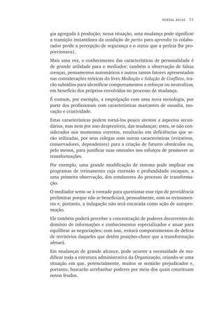 portal atlas  31
gia agregada à produção; nessa situação, uma mudança pode significar
a transição instantânea da condição de perito para aprendiz (o colabo-
rador perde a percepção de segurança e o status que a perícia lhe pro-
porcionava).
Mais uma vez, o conhecimento das características de personalidade é
de grande utilidade para o mediador; também a observação de falsas
crenças, pensamentos automáticos e outros tantos fatores apresentados
nas considerações teóricas do livro Mediação e Solução de Conflitos, tra-
rão subsídios para identificar comportamentos a reforçar ou neutralizar,
em benefício dos próprios envolvidos no processo de mudança.
É comum, por exemplo, a empolgação com uma nova tecnologia, por
parte dos profissionais com características marcantes de ousadia, ino-
vação e criatividade.
Estas características podem torná-los pouco atentos a aspectos secun-
dários, mas nem por isso desprezíveis, das mudanças; estes, se não con-
siderados nos momentos corretos, resultarão em deficiências que se-
rão utilizadas, por seus colegas com outras características (evitativos,
conservadores, dependentes) para a criação de futuros obstáculos ou,
pelo menos, para justificar suas omissões nos esforços de promover as
transformações.
Por exemplo, uma grande modificação de sistema pode implicar em
programas de treinamento cuja extensão e profundidade escapam, a
uma primeira observação, dos condutores do processo de transforma-
ção.
O mediador sente-se à vontade para questionar esse tipo de providência
preliminar porque não se beneficiará, pessoalmente, com os treinamen-
tos e, portanto, a indagação não será encarada como ação de autopro-
moção.
Ele também poderá perceber a concentração de poderes decorrentes do
domínio de informações e conhecimentos especializados e atuar para
equilibrar as negociações; com isso, evitará comportamentos de defesa
de territórios daqueles que detêm posições-chave que a transformação
afetará.
Em mudanças de grande alcance, pode ocorrer a necessidade de mo-
dificar toda a estrutura administrativa da Organização, criando-se uma
situação em que, potencialmente, muitos se sentirão prejudicados e,
portanto, buscarão arrebanhar poderes por meio dos quais constituam
novos feudos.
 