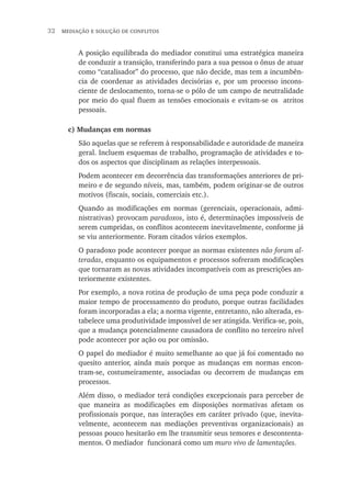 32  mediação e solução de conflitos
A posição equilibrada do mediador constitui uma estratégica maneira
de conduzir a transição, transferindo para a sua pessoa o ônus de atuar
como “catalisador” do processo, que não decide, mas tem a incumbên-
cia de coordenar as atividades decisórias e, por um processo incons-
ciente de deslocamento, torna-se o pólo de um campo de neutralidade
por meio do qual fluem as tensões emocionais e evitam-se os atritos
pessoais.
c) Mudanças em normas
São aquelas que se referem à responsabilidade e autoridade de maneira
geral. Incluem esquemas de trabalho, programação de atividades e to-
dos os aspectos que disciplinam as relações interpessoais.
Podem acontecer em decorrência das transformações anteriores de pri-
meiro e de segundo níveis, mas, também, podem originar-se de outros
motivos (fiscais, sociais, comerciais etc.).
Quando as modificações em normas (gerenciais, operacionais, admi-
nistrativas) provocam paradoxos, isto é, determinações impossíveis de
serem cumpridas, os conflitos acontecem inevitavelmente, conforme já
se viu anteriormente. Foram citados vários exemplos.
O paradoxo pode acontecer porque as normas existentes não foram al-
teradas, enquanto os equipamentos e processos sofreram modificações
que tornaram as novas atividades incompatíveis com as prescrições an-
teriormente existentes.
Por exemplo, a nova rotina de produção de uma peça pode conduzir a
maior tempo de processamento do produto, porque outras facilidades
foram incorporadas a ela; a norma vigente, entretanto, não alterada, es-
tabelece uma produtividade impossível de ser atingida. Verifica-se, pois,
que a mudança potencialmente causadora de conflito no terceiro nível
pode acontecer por ação ou por omissão.
O papel do mediador é muito semelhante ao que já foi comentado no
quesito anterior, ainda mais porque as mudanças em normas encon-
tram-se, costumeiramente, associadas ou decorrem de mudanças em
processos.
Além disso, o mediador terá condições excepcionais para perceber de
que maneira as modificações em disposições normativas afetam os
profissionais porque, nas interações em caráter privado (que, inevita-
velmente, acontecem nas mediações preventivas organizacionais) as
pessoas pouco hesitarão em lhe transmitir seus temores e descontenta-
mentos. O mediador funcionará como um muro vivo de lamentações.
 