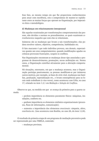 portal atlas  33
Esse fato, ao mesmo tempo em que lhe proporciona conhecimentos
para atuar com excelência, cria o compromisso de manter-se eqüidis-
tante entre as muitas forças que operam na Organização, por imperati-
vo ético e metodológico.
	 d) Mudanças em relacionamento interpessoal
São aquelas ocasionadas por transformações comportamentais das pes-
soas, não devidas a normas ou procedimentos, as quais ocasionam es-
tranhamentos naqueles que com elas se relacionam.
Inúmeras são as mudanças que levam a tais transformações; elas po-
dem envolver valores, objetivos, competências, habilidades etc.
O fato marcante é que todo indivíduo provoca, nos demais, expectati-
vas quanto aos seus comportamentos; quando modificações agudas ou
crônicas provocam frustrações, surgem os conflitos.
Nas Organizações encontram-se mudanças desse tipo associadas a pro-
gramas de desenvolvimento, promoções, novas atribuições etc. Nestes
casos, a Organização contribui ativamente para a alteração comporta-
mental.
Há situações, entretanto, em que a mudança acontece, mas a Organi-
zação participa passivamente; as pessoas modificam-se por inúmeros
outros motivos, por exemplo, as fases do ciclo vital, mudanças nas famí-
lias, graduação, especialização etc., e levam conseqüências para os lo-
cais onde trabalham (e vice-versa), como aconteceu com Célia, no caso
17, relatado no item 1.2.1 em Mediação e Solução de Conflitos.
Observe-se que, na medida em que se avança da primeira para a quarta ca-
mada:
– perdem importância os elementos puramente físicos: máquinas, ins-
talações, conforto etc.
–	ganham importância os elementos sistêmico-organizacionais (proces-
sos, fluxo de informações, comunicação);
– aumenta a importância dos elementos emocionais: simpatia, afeto,
coerência etc. (isso aconteceu com Bonfim, no caso 26, do item 1.2.8).
O resultado da primeira etapa de um programa de mediação preventiva pode
ser representado por uma TABELA, contendo:
– mudanças previstas;
 