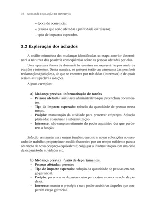 34  mediação e solução de conflitos
– época de ocorrência;
– pessoas que serão afetadas (quantidade ou relação);
– tipos de impactos esperados.
3.2 Exploração dos achados
A análise minuciosa das mudanças identificadas na etapa anterior determi-
nará a natureza das possíveis conseqüências sobre as pessoas afetadas por elas.
Uma oportuna forma de descrevê-las consiste em expressá-las por meio de
posições e interesses. Dessa maneira, os gestores terão um panorama das possíveis
reclamações (posições), do que se encontra por trás delas (interesses) e de quais
seriam as respectivas soluções.
Alguns exemplos:
a)	 Mudança prevista: informatização de tarefas
Pessoas afetadas: auxiliares administrativos que preenchem documen-
tos.
Tipo de impacto esperado: redução da quantidade de pessoas nessa
função.
Posição: manutenção da atividade para preservar empregos. Solução
pleiteada: abandonar a informatização.
Interesse: não-comprometimento do poder aquisitivo dos que perde-
rem a função.
Solução: remanejar para outras funções; encontrar novas colocações no mer-
cado de trabalho; proporcionar auxílio financeiro por um tempo suficiente para a
obtenção de nova ocupação equivalente; conjugar a informatização com um ciclo
de expansão de atividades etc.
b)	Mudança prevista: fusão de departamentos.
Pessoas afetadas: gerentes
Tipo de impacto esperado: redução da quantidade de pessoas em car-
go gerencial.
Posição: preservar os departamentos para evitar a concentração de po-
deres.
Interesse: manter o prestígio e ou o poder aquisitivo daqueles que ocu-
pavam cargo gerencial.
−
−
−
−
−
−
−
−
 