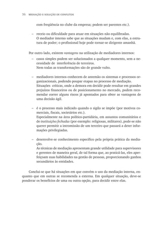 36  mediação e solução de conflitos
com freqüência no clube da empresa; podem ser parentes etc.).
receio ou dificuldade para atuar em situações não equilibradas.
O mediador interno sabe que as situações mudam e, com elas, a estru-
tura de poder; o profissional hoje pode tornar-se dirigente amanhã.
Por outro lado, existem vantagens na utilização de mediadores internos:
casos simples podem ser solucionados a qualquer momento, sem a ne-
cessidade de interferência de terceiros.
Nem todas as transformações são de grande vulto.
mediadores internos conhecem de antemão os sistemas e processos or-
ganizacionais, podendo poupar etapas no processo de mediação.
Situações críticas, onde a demora em decidir pode resultar em grandes
prejuízos financeiros ou de posicionamento no mercado, podem reco-
mendar correr alguns riscos já apontados para obter as vantagens de
uma decisão ágil.
é o processo mais indicado quando o sigilo se impõe (por motivos co-
merciais, fiscais, societários etc.).
Especialmente na área político-partidária, em assuntos comunitários e
de instituições fechadas (por exemplo: religiosas, militares), pode-se não
querer permitir a intromissão de um terceiro que passará a deter infor-
mações privilegiadas.
desenvolve-se conhecimento específico pela própria prática da media-
ção.
As técnicas de mediação apresentam grande utilidade para supervisores
e gerentes de maneira geral, de tal forma que, ao praticá-las, eles aper-
feiçoam suas habilidades na gestão de pessoas, proporcionando ganhos
secundários às entidades.
Conclui-se que há situações em que convém o uso da mediação interna, en-
quanto que em outras se recomenda a externa. Em qualquer situação, deve-se
ponderar os benefícios de uma ou outra opção, para decidir entre elas.
−
−
−
−
−
 
