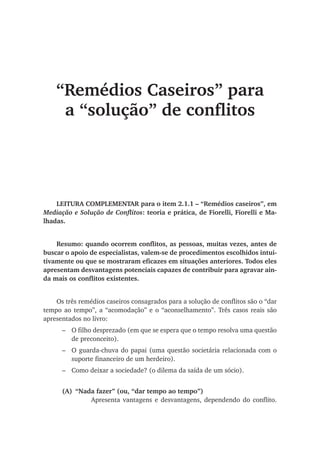 “Remédios Caseiros” para
a “solução” de conflitos
LEITURA COMPLEMENTAR para o item 2.1.1 – “Remédios caseiros”, em
Mediação e Solução de Conflitos: teoria e prática, de Fiorelli, Fiorelli e Ma-
lhadas.
Resumo: quando ocorrem conflitos, as pessoas, muitas vezes, antes de
buscar o apoio de especialistas, valem-se de procedimentos escolhidos intui-
tivamente ou que se mostraram eficazes em situações anteriores. Todos eles
apresentam desvantagens potenciais capazes de contribuir para agravar ain-
da mais os conflitos existentes.
Os três remédios caseiros consagrados para a solução de conflitos são o “dar
tempo ao tempo”, a “acomodação” e o “aconselhamento”. Três casos reais são
apresentados no livro:
–	 O filho desprezado (em que se espera que o tempo resolva uma questão
de preconceito).
–	 O guarda-chuva do papai (uma questão societária relacionada com o
suporte financeiro de um herdeiro).
–	 Como deixar a sociedade? (o dilema da saída de um sócio).
(A)	 “Nada fazer” (ou, “dar tempo ao tempo”)
	 Apresenta vantagens e desvantagens, dependendo do conflito.
 