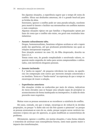 38  mediação e solução de conflitos
Em algumas situações, a experiência sugere que o tempo dê conta do
conflito. Eficaz nas desilusões amorosas, ele é o grande band-aid para
as feridas da alma.
Entretanto, ignorar o conflito pode ser uma pseudo-solução, excelente
para mantê-lo latente e facilitar sua metamorfose em conflitos maiores
e mais complexos.
Algumas situações típicas em que famílias e Organizações optam por
fazer de conta que o conflito não existe, em geral com resultados insa-
tisfatórios:
–	 Assunto culturalmente tabu.
Drogas, homossexualismo, fanatismo religioso ocultam-se sob o tapete
puído das aparências, até que produzam protuberâncias nas quais as
relações interpessoais tropeçam.
Essa situação acontece no caso 32, do filho desprezado, descrita no
item 2.1.1.
Temas como esse, de grande complexidade e envolvendo valores, re-
querem muito empenho de todos para serem compreendidos e enfren-
tados, com inevitáveis desgastes pessoais.
–	 Assunto incômodo
É a “pedra no sapato”, de pequena relevância (ao menos, na aparên-
cia) em comparação com outros que merecem atenção concentrada e
ou imediata. Tenta-se o “banho-maria” na esperança de que o tempo se
encarregue de trazer a solução.
–	 Experiências anteriores
São situações vividas ou conhecidas por meio de relatos, indicativas
de riscos elevados caso se busque uma solução capaz de precipitar os
acontecimentos de forma inadequada ou intempestiva. A saída do sócio
preenche esses requisitos.
Muitas vezes as pessoas assustam-se ao reconhecer a existência do conflito.
Há casos, contudo, em que o tempo, encarrega-se de reduzi-lo às devidas
proporções, ou porque “o diabo não era tão feio quanto o pintavam” ou porque
as pessoas acostumam-se com ele ou, ainda, porque surgem novas variáveis ine-
xistentes à época em que ele apareceu, as quais modificam as características do
problema.
Obviamente, ignorar o conflito, em muitas situações, é uma forma cômoda
e temerária de acentuar suas conseqüências futuras, tanto mais quanto maior o
impacto das transformações.
 