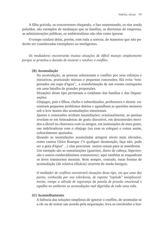 portal atlas  39
A filha grávida, os concorrentes chegando, o lixo aumentando, os rios sendo
poluídos, são exemplos de mudanças que as famílias, as diretorias de empresas,
as administrações públicas, os ambientalistas não têm como ignorar.
O tempo cuidará delas, porém, com toda a certeza, de maneiras que não po-
derão ser consideradas exemplares ou inteligentes.
Os mediadores encontrarão muitas situações de difícil manejo simplesmente
porque se protelou a decisão de encarar e resolver o conflito.
(B) Acomodação
Na acomodação, as pessoas solucionam o conflito por seus esforços e
iniciativas, praticando mútuas e pequenas concessões. Ela evita “tem-
pestades em copo d’água”, a transformação de um evento corriqueiro
em uma batalha de grandes proporções.
Situações desse tipo permeiam o cotidiano das famílias e das Organi-
zações.
Cônjuges, pais e filhos, chefes e subordinados, professores e alunos en-
contram pequenos problemas diários e agasalham as questões menores
sob o leve manto das acomodações emocionais.
Ajustes e concessões ocultam insatisfações; ocasionalmente, as queixas
revelam-se em brincadeiras de gosto discutível, em descontroles movi-
dos a álcool no churrasco com os amigos, em insinuações de mau gosto,
nas indelicadezas com o cônjuge (ou com os colegas) e coisas assim,
culturalmente ajustadas.
Quando as insatisfações acumuladas atingem níveis mais elevados,
como cantou Chico Buarque (“e qualquer desatenção, faça não, pode
ser a gota d’água” ...) elas procuram outros canais para se manifestar.
Um exemplo são as somatizações (gastrites, dores de cabeça, hiperten-
são e outros conhecidíssimos transtornos); aqui também se enquadram
os leves transtornos mentais. Nem sempre, contudo, essas formas de
acomodação (de relativa eficácia) ocorrem de modo benigno.
O mediador de conflitos encontrará situações desse tipo, em que uma das
partes, conhecida por sua tolerância, de repente “explode” inexplicavel-
mente, rompe a válvula de segurança da panela de pressão emocional e
espalha no ambiente as acomodações mal digeridas de toda uma vida.
(C) Aconselhamento
A falência das soluções simplistas de ignorar o conflito, de acomodar-se
a ele ou de tentar um acordo pela negociação, leva os envolvidos a bus-
 