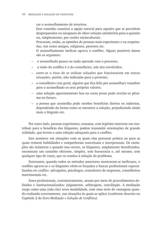 40  mediação e solução de conflitos
car o aconselhamento de terceiros.
Esse caminho constitui a opção natural para aqueles que se percebem
despreparados ou incapazes de obter solução satisfatória para a questão
ou, simplesmente, por razões socioculturais.
Procuram, então, as opiniões de pessoas mais experientes e ou respeita-
das, tais como amigos, religiosos, parentes etc.
O aconselhamento ineficaz agrava o conflito. Alguns possíveis danos
são os seguintes:
o aconselhado pouco ou nada aprende com o processo;
a visão do conflito é a do conselheiro, não dos envolvidos;
corre-se o risco de se utilizar soluções que funcionaram em outras
situações, porém, não indicadas para a presente;
o conselheiro (em geral, alguém que fica feliz por aconselhar) transfere
para o aconselhado os seus próprios valores;
uma solução aparentemente boa no curto prazo pode revelar-se péssi-
ma no futuro;
a pessoa que aconselha pode receber benefícios diretos ou indiretos,
dependendo da forma como se encontra a solução, prejudicando ainda
mais o litigante etc.
Por outro lado, pessoas experientes, sensatas, com legítimo interesse em con-
tribuir para o benefício dos litigantes, podem transmitir orientações de grande
utilidade, que levem a uma solução adequada para o conflito.
Isso acontece em situações com as quais elas possuem prática ou para as
quais reúnem habilidades e competências conceituais e interpessoais. Os exem-
plos são inúmeros e quando isso ocorre, os litigantes, amplamente beneficiados,
encontram um caminho eficiente, simples, sem burocracia e, até mesmo, sem
qualquer tipo de custo, que os conduz à solução do problema.
Entretanto, quando todos os métodos anteriores mostraram-se ineficazes, o
conflito agrava-se e os litigantes vêem-se forçados a buscar profissionais especia-
lizados em conflito: advogados, psicólogos, consultores de empresas, conselheiros
matrimoniais etc.
Esses profissionais, costumeiramente, atuam por meio de procedimentos de-
finidos e institucionalizados: julgamento, arbitragem, conciliação. A mediação
surge como uma (não tão) nova modalidade, com uma série de vantagens quan-
do realizada corretamente, nas situações às quais se aplica (conforme descrito no
Capítulo 2 do livro Mediação e Solução de Conflitos).
−
−
−
−
−
−
 